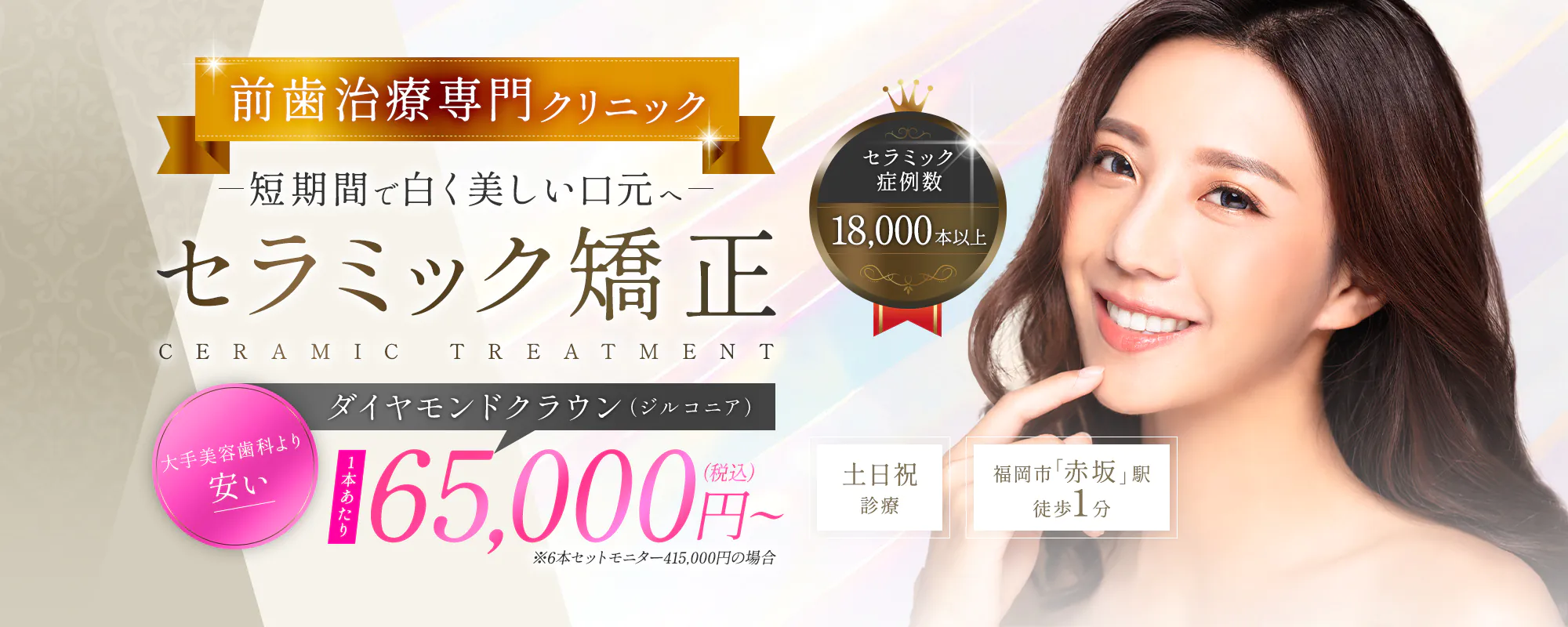 前歯治療専門クリニック短期間で白く美しい口元へ セラミック矯正 CERAMIC TREATMENT ダイヤモンドクラウン（ジルコニア） 大手美容歯科より安い 65,000円~（税込）※6本セットモニター415,000円の場合 セラミック症例数18,000本以上 土日祝診療/福岡市「赤坂」駅徒歩1分