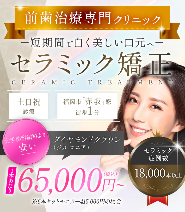 前歯治療専門クリニック短期間で白く美しい口元へ セラミック矯正 CERAMIC TREATMENT ダイヤモンドクラウン（ジルコニア） 大手美容歯科より安い 65,000円~（税込）※6本セットモニター415,000円の場合 セラミック症例数18,000本以上 土日祝診療/福岡市「赤坂」駅徒歩1分